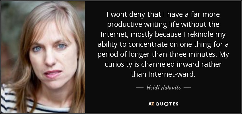 I wont deny that I have a far more productive writing life without the Internet, mostly because I rekindle my ability to concentrate on one thing for a period of longer than three minutes. My curiosity is channeled inward rather than Internet-ward. - Heidi Julavits