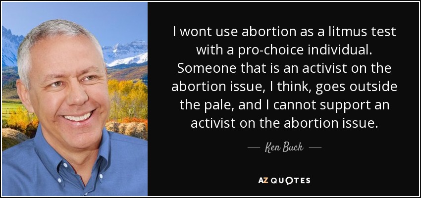 I wont use abortion as a litmus test with a pro-choice individual. Someone that is an activist on the abortion issue, I think, goes outside the pale, and I cannot support an activist on the abortion issue. - Ken Buck