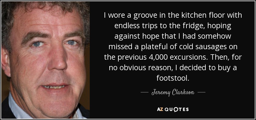 I wore a groove in the kitchen floor with endless trips to the fridge, hoping against hope that I had somehow missed a plateful of cold sausages on the previous 4,000 excursions. Then, for no obvious reason, I decided to buy a footstool. - Jeremy Clarkson