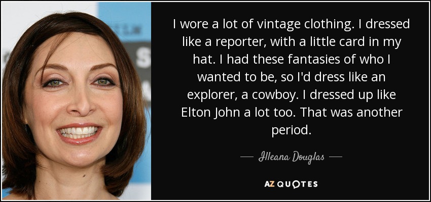 I wore a lot of vintage clothing. I dressed like a reporter, with a little card in my hat. I had these fantasies of who I wanted to be, so I'd dress like an explorer, a cowboy. I dressed up like Elton John a lot too. That was another period. - Illeana Douglas