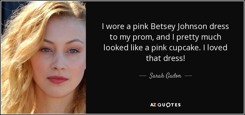 I wore a pink Betsey Johnson dress to my prom, and I pretty much looked like a pink cupcake. I loved that dress! - Sarah Gadon
