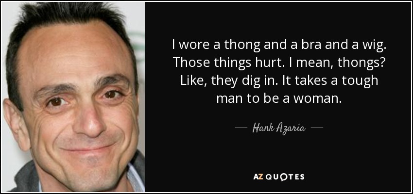 I wore a thong and a bra and a wig. Those things hurt. I mean, thongs? Like, they dig in. It takes a tough man to be a woman. - Hank Azaria
