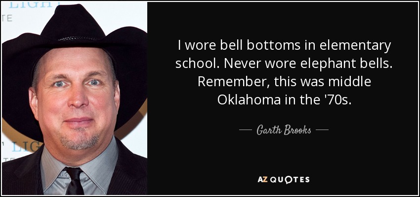 I wore bell bottoms in elementary school. Never wore elephant bells. Remember, this was middle Oklahoma in the '70s. - Garth Brooks