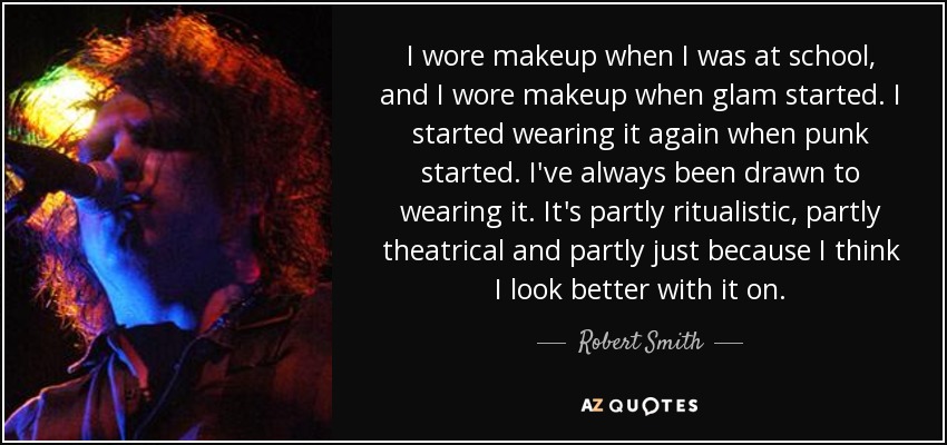 I wore makeup when I was at school, and I wore makeup when glam started. I started wearing it again when punk started. I've always been drawn to wearing it. It's partly ritualistic, partly theatrical and partly just because I think I look better with it on. - Robert Smith