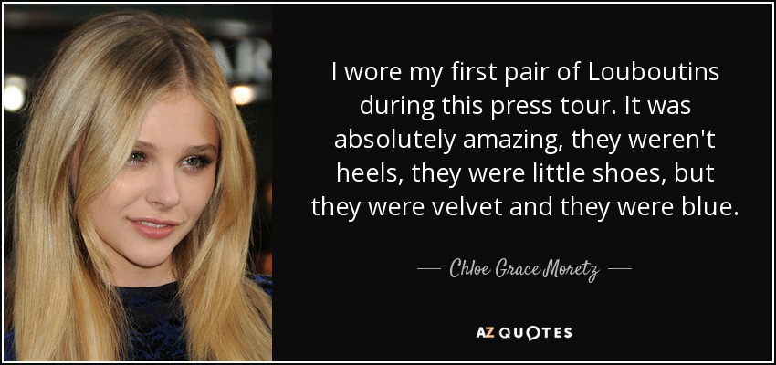I wore my first pair of Louboutins during this press tour. It was absolutely amazing, they weren't heels, they were little shoes, but they were velvet and they were blue. - Chloe Grace Moretz