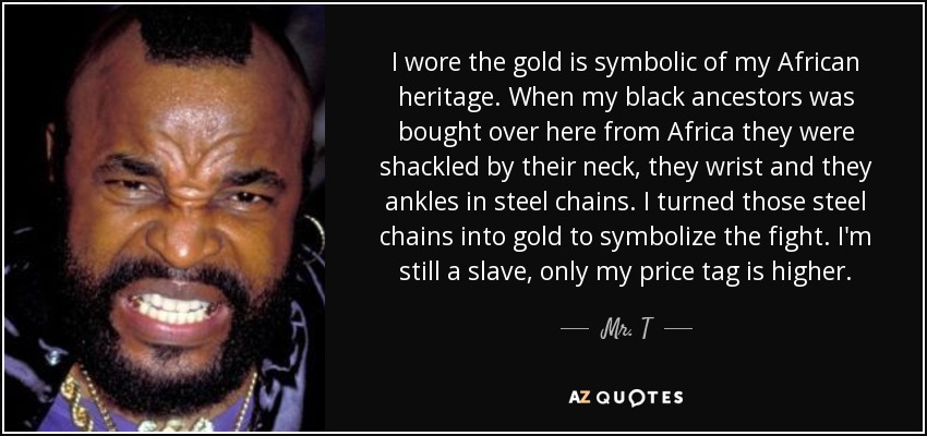 I wore the gold is symbolic of my African heritage. When my black ancestors was bought over here from Africa they were shackled by their neck, they wrist and they ankles in steel chains. I turned those steel chains into gold to symbolize the fight. I'm still a slave, only my price tag is higher. - Mr. T