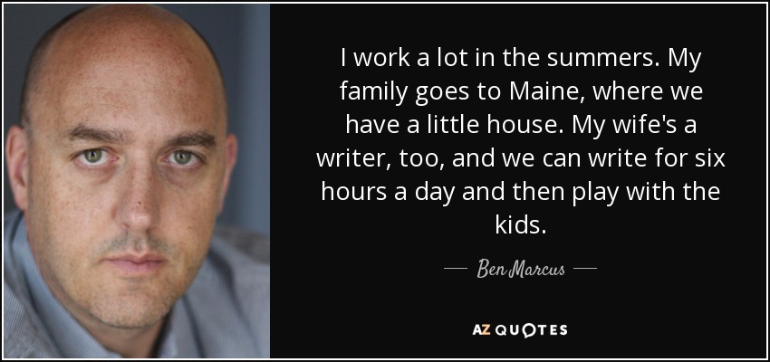 I work a lot in the summers. My family goes to Maine, where we have a little house. My wife's a writer, too, and we can write for six hours a day and then play with the kids. - Ben Marcus