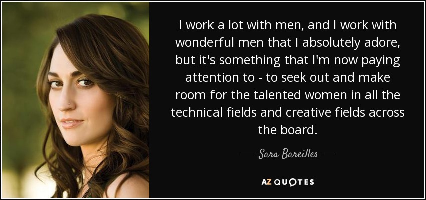 I work a lot with men, and I work with wonderful men that I absolutely adore, but it's something that I'm now paying attention to - to seek out and make room for the talented women in all the technical fields and creative fields across the board. - Sara Bareilles