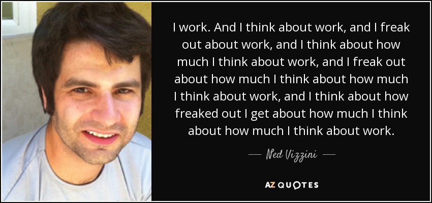 I work. And I think about work, and I freak out about work, and I think about how much I think about work, and I freak out about how much I think about how much I think about work, and I think about how freaked out I get about how much I think about how much I think about work. - Ned Vizzini