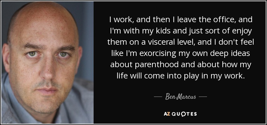I work, and then I leave the office, and I'm with my kids and just sort of enjoy them on a visceral level, and I don't feel like I'm exorcising my own deep ideas about parenthood and about how my life will come into play in my work. - Ben Marcus
