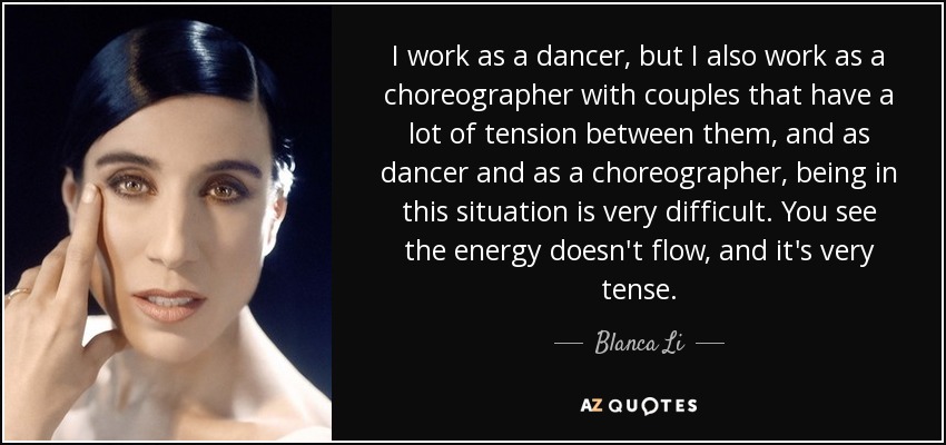 I work as a dancer, but I also work as a choreographer with couples that have a lot of tension between them, and as dancer and as a choreographer, being in this situation is very difficult. You see the energy doesn't flow, and it's very tense. - Blanca Li