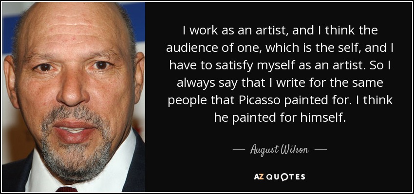 I work as an artist, and I think the audience of one, which is the self, and I have to satisfy myself as an artist. So I always say that I write for the same people that Picasso painted for. I think he painted for himself. - August Wilson