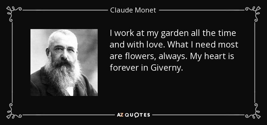 I work at my garden all the time and with love. What I need most are flowers, always. My heart is forever in Giverny. - Claude Monet