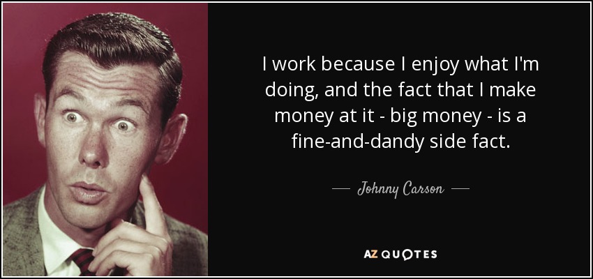 I work because I enjoy what I'm doing, and the fact that I make money at it - big money - is a fine-and-dandy side fact. - Johnny Carson