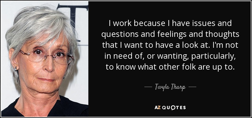 I work because I have issues and questions and feelings and thoughts that I want to have a look at. I'm not in need of, or wanting, particularly, to know what other folk are up to. - Twyla Tharp