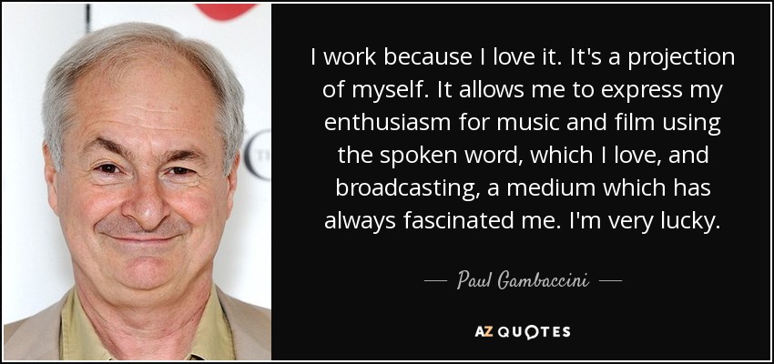 I work because I love it. It's a projection of myself. It allows me to express my enthusiasm for music and film using the spoken word, which I love, and broadcasting, a medium which has always fascinated me. I'm very lucky. - Paul Gambaccini