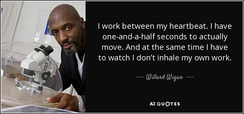 I work between my heartbeat. I have one-and-a-half seconds to actually move. And at the same time I have to watch I don’t inhale my own work. - Willard Wigan