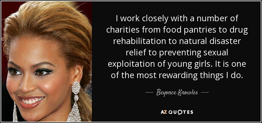 I work closely with a number of charities from food pantries to drug rehabilitation to natural disaster relief to preventing sexual exploitation of young girls. It is one of the most rewarding things I do. - Beyonce Knowles