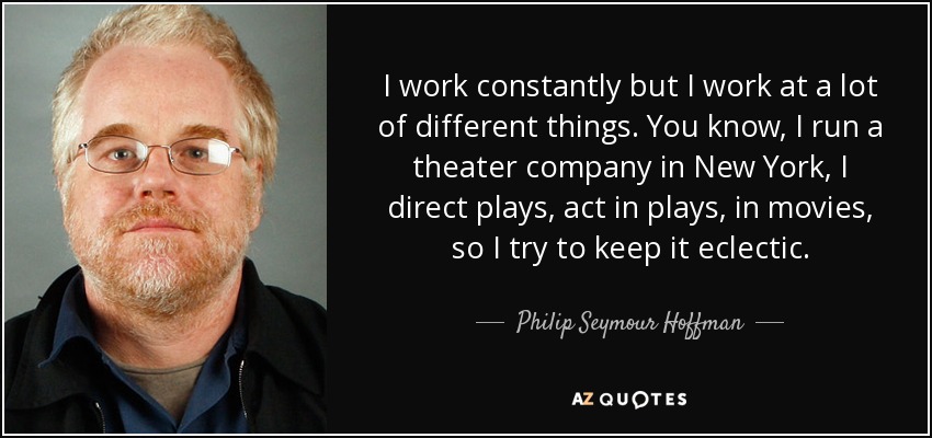 I work constantly but I work at a lot of different things. You know, I run a theater company in New York, I direct plays, act in plays, in movies, so I try to keep it eclectic. - Philip Seymour Hoffman