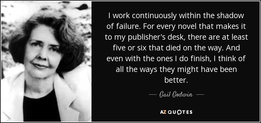 I work continuously within the shadow of failure. For every novel that makes it to my publisher's desk, there are at least five or six that died on the way. And even with the ones I do finish, I think of all the ways they might have been better. - Gail Godwin