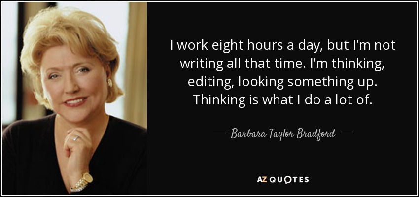 I work eight hours a day, but I'm not writing all that time. I'm thinking, editing, looking something up. Thinking is what I do a lot of. - Barbara Taylor Bradford