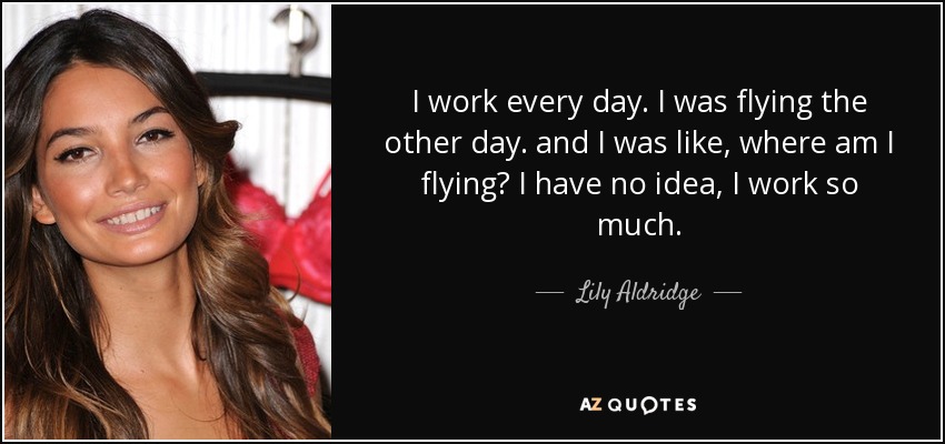 I work every day. I was flying the other day. and I was like, where am I flying? I have no idea, I work so much. - Lily Aldridge