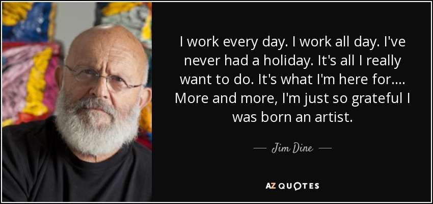 I work every day. I work all day. I've never had a holiday. It's all I really want to do. It's what I'm here for. . . . More and more, I'm just so grateful I was born an artist. - Jim Dine