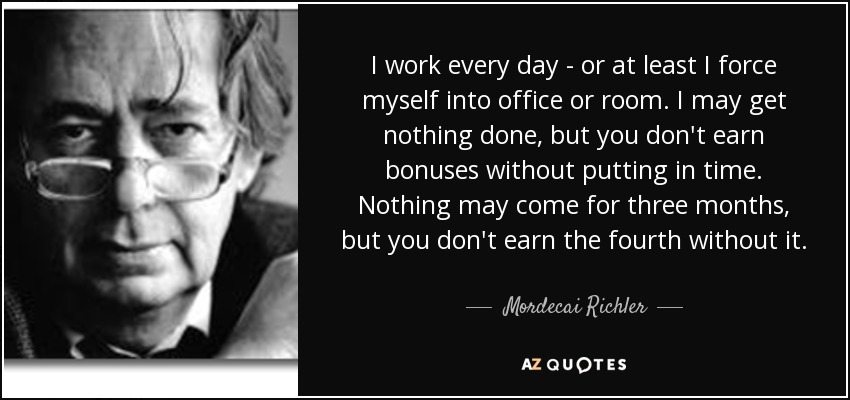 I work every day - or at least I force myself into office or room. I may get nothing done, but you don't earn bonuses without putting in time. Nothing may come for three months, but you don't earn the fourth without it. - Mordecai Richler