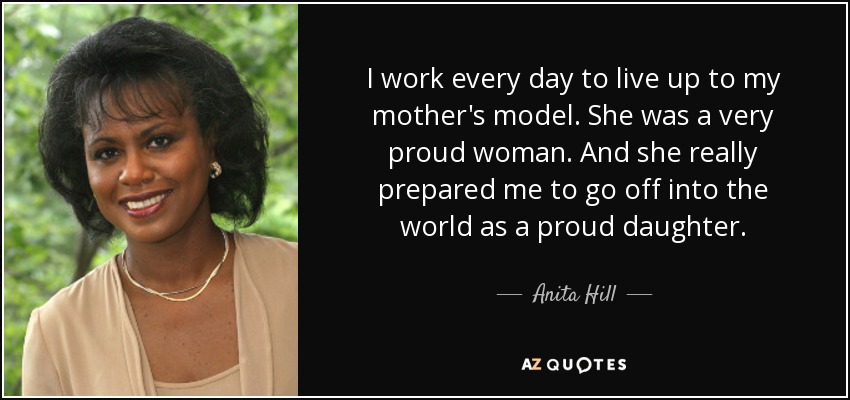 I work every day to live up to my mother's model. She was a very proud woman. And she really prepared me to go off into the world as a proud daughter. - Anita Hill