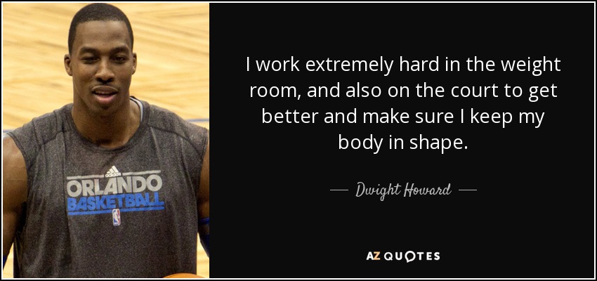 I work extremely hard in the weight room, and also on the court to get better and make sure I keep my body in shape. - Dwight Howard
