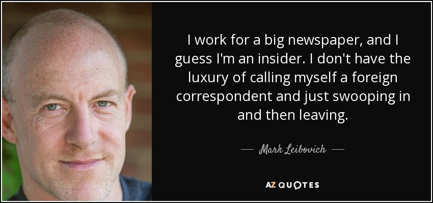 I work for a big newspaper, and I guess I'm an insider. I don't have the luxury of calling myself a foreign correspondent and just swooping in and then leaving. - Mark Leibovich