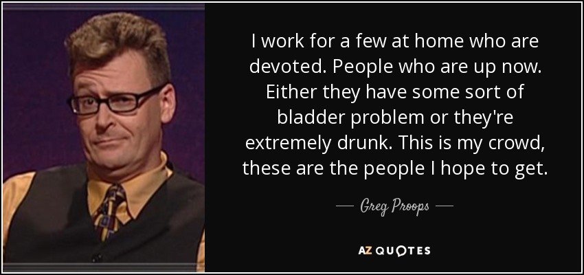 I work for a few at home who are devoted. People who are up now. Either they have some sort of bladder problem or they're extremely drunk. This is my crowd, these are the people I hope to get. - Greg Proops