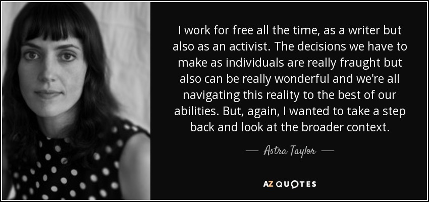 I work for free all the time, as a writer but also as an activist. The decisions we have to make as individuals are really fraught but also can be really wonderful and we're all navigating this reality to the best of our abilities. But, again, I wanted to take a step back and look at the broader context. - Astra Taylor