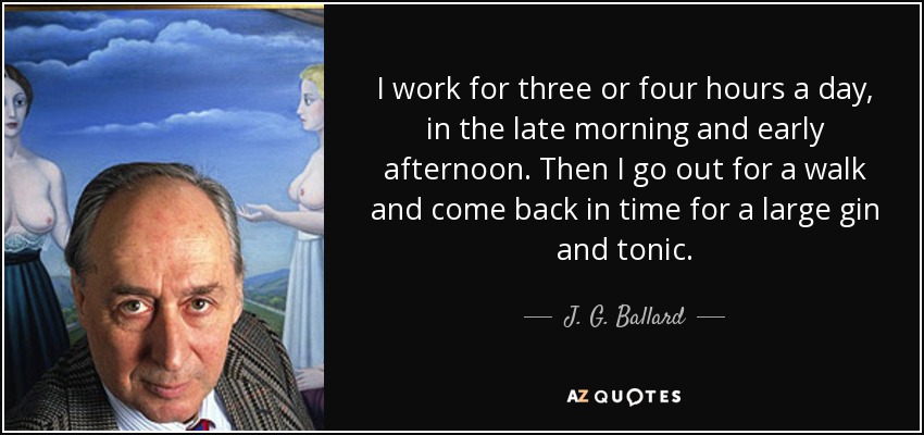 I work for three or four hours a day, in the late morning and early afternoon. Then I go out for a walk and come back in time for a large gin and tonic. - J. G. Ballard