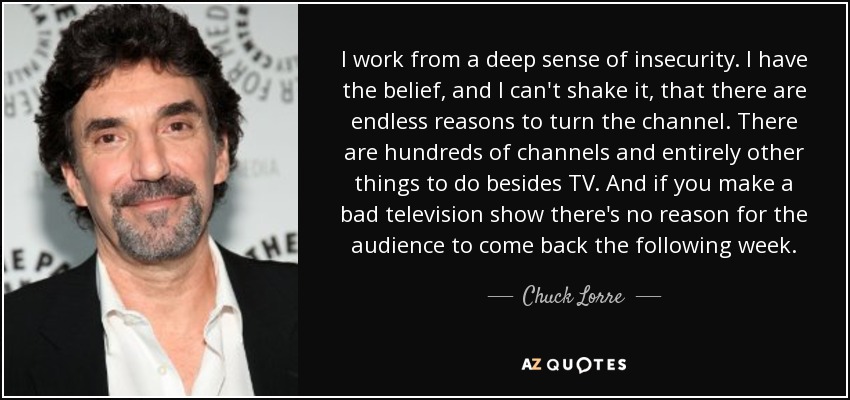 I work from a deep sense of insecurity. I have the belief, and I can't shake it, that there are endless reasons to turn the channel. There are hundreds of channels and entirely other things to do besides TV. And if you make a bad television show there's no reason for the audience to come back the following week. - Chuck Lorre