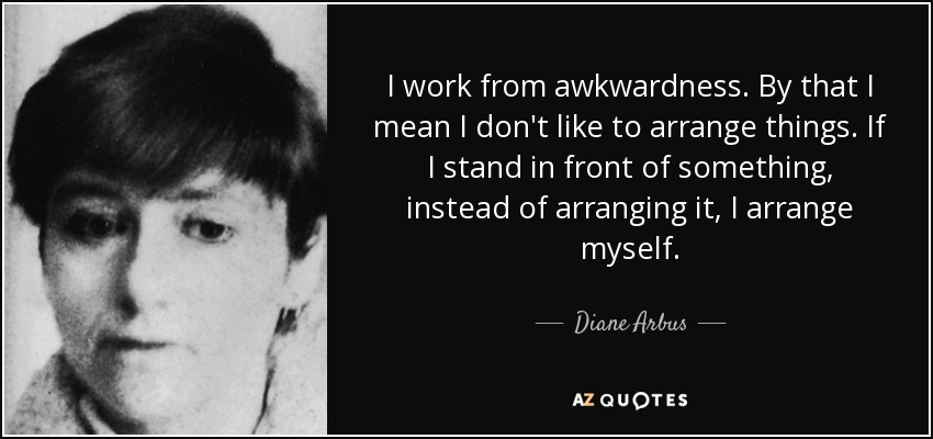 I work from awkwardness. By that I mean I don't like to arrange things. If I stand in front of something, instead of arranging it, I arrange myself. - Diane Arbus