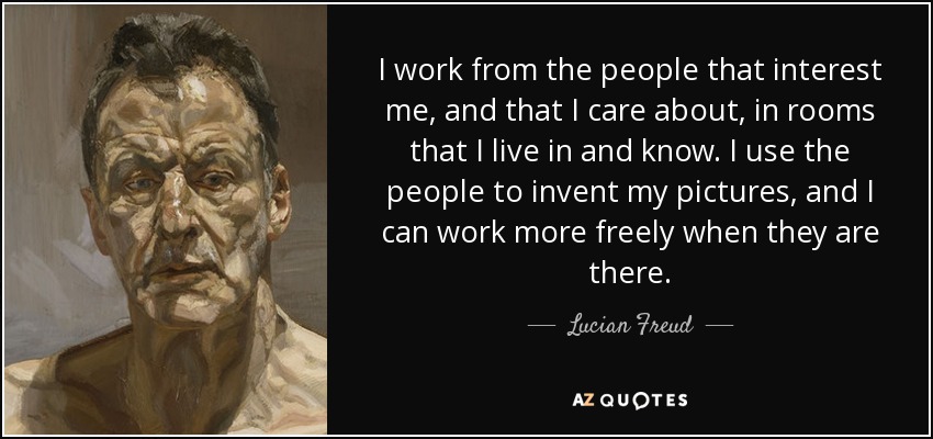 I work from the people that interest me, and that I care about, in rooms that I live in and know. I use the people to invent my pictures, and I can work more freely when they are there. - Lucian Freud