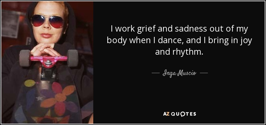 I work grief and sadness out of my body when I dance, and I bring in joy and rhythm. - Inga Muscio