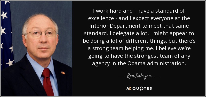 I work hard and I have a standard of excellence - and I expect everyone at the Interior Department to meet that same standard. I delegate a lot. I might appear to be doing a lot of different things, but there's a strong team helping me. I believe we're going to have the strongest team of any agency in the Obama administration. - Ken Salazar