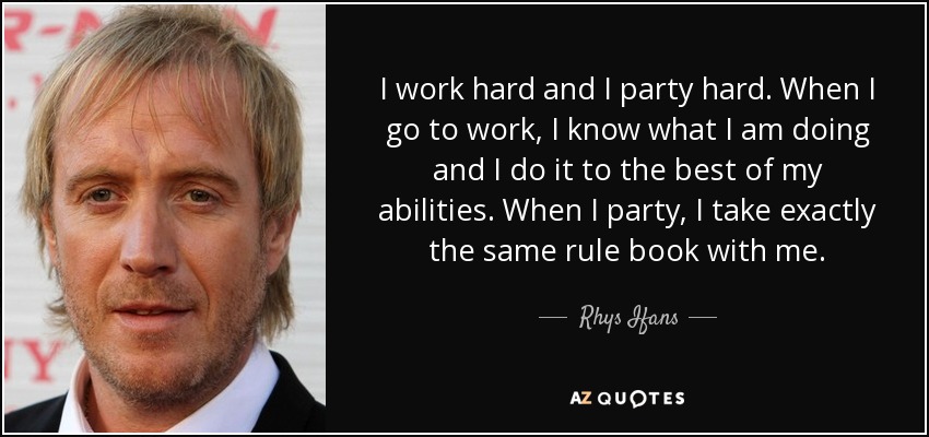 I work hard and I party hard. When I go to work, I know what I am doing and I do it to the best of my abilities. When I party, I take exactly the same rule book with me. - Rhys Ifans