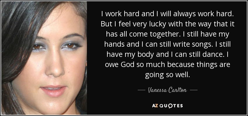 I work hard and I will always work hard. But I feel very lucky with the way that it has all come together. I still have my hands and I can still write songs. I still have my body and I can still dance. I owe God so much because things are going so well. - Vanessa Carlton