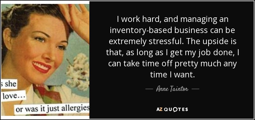 I work hard, and managing an inventory-based business can be extremely stressful. The upside is that, as long as I get my job done, I can take time off pretty much any time I want. - Anne Taintor