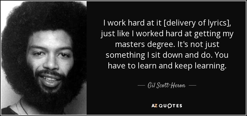 I work hard at it [delivery of lyrics], just like I worked hard at getting my masters degree. It's not just something I sit down and do. You have to learn and keep learning. - Gil Scott-Heron