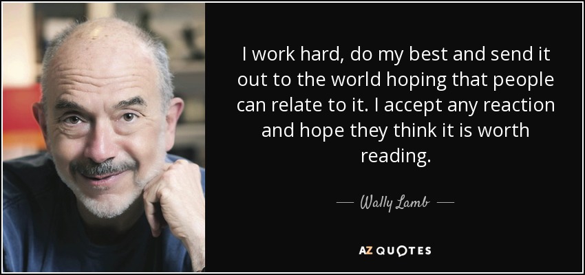 I work hard, do my best and send it out to the world hoping that people can relate to it. I accept any reaction and hope they think it is worth reading. - Wally Lamb