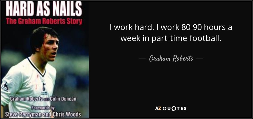 I work hard. I work 80-90 hours a week in part-time football. - Graham Roberts