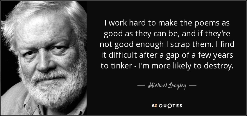 I work hard to make the poems as good as they can be, and if they're not good enough I scrap them. I find it difficult after a gap of a few years to tinker - I'm more likely to destroy. - Michael Longley