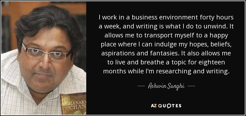 I work in a business environment forty hours a week, and writing is what I do to unwind. It allows me to transport myself to a happy place where I can indulge my hopes, beliefs, aspirations and fantasies. It also allows me to live and breathe a topic for eighteen months while I'm researching and writing. - Ashwin Sanghi