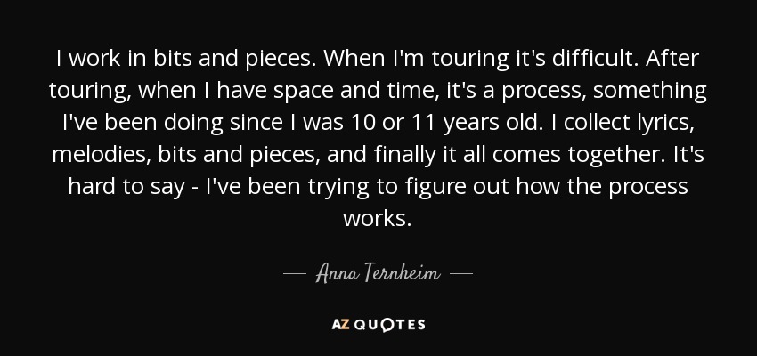 I work in bits and pieces. When I'm touring it's difficult. After touring, when I have space and time, it's a process, something I've been doing since I was 10 or 11 years old. I collect lyrics, melodies, bits and pieces, and finally it all comes together. It's hard to say - I've been trying to figure out how the process works. - Anna Ternheim