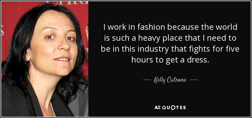I work in fashion because the world is such a heavy place that I need to be in this industry that fights for five hours to get a dress. - Kelly Cutrone