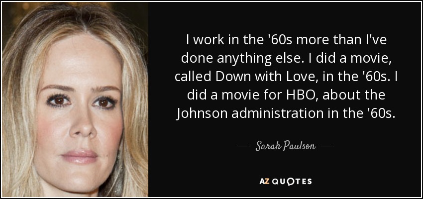 I work in the '60s more than I've done anything else. I did a movie, called Down with Love, in the '60s. I did a movie for HBO, about the Johnson administration in the '60s. - Sarah Paulson